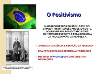 O Positivismo SURGIU EM MEADOS DO SÉCULO XIX. SEU CRIADOR FOI O FRANCÊS AUGUSTO COMTE. AQUI NO BRASIL FOI ADOTADO PELOS MILITARES DO EXÉRCITO E FOI A IDEOLOGIA DA PROCLAMAÇÃO DA REPÚBLICA. APOLOGIA DA CIÊNCIA E NEGAÇÃO DA TEOLOGIA ERA ENTUSIASTA DOS REGIMES AUTORITÁRIOS DEFENDIA O  PROGRESSO  COMO OBJETIVO  DAS NAÇÕES O PROFESSOR MILITAR BENJAMIM CONSTANT TROUXE O POSITIVISMO PARA O BRASIL. 