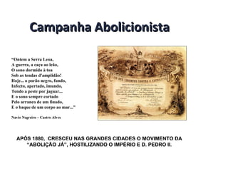 Campanha Abolicionista “ Ontem a Serra Leoa,  A guerra, a caça ao leão,  O sono dormido à toa  Sob as tendas d'amplidão!  Hoje... o porão negro, fundo,  Infecto, apertado, imundo,  Tendo a peste por jaguar...  E o sono sempre cortado  Pelo arranco de um finado,  E o baque de um corpo ao mar...”  Navio Negreiro – Castro Alves APÓS 1880,  CRESCEU NAS GRANDES CIDADES O MOVIMENTO DA “ABOLIÇÃO JÁ”, HOSTILIZANDO O IMPÉRIO E D. PEDRO II. 