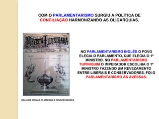 COM O  PARLAMENTARISMO  SURGIU A POLÍTICA DE  CONCILIAÇÃO  HARMONIZANDO AS OLIGARQUIAS. GRAVURA IRONIZA OS LIBERAIS E CONSERVADORES. NO  PARLAMENTARISMO INGLÊS  O POVO ELEGIA O PARLAMENTO, QUE ELEGIA O 1º MINISTRO. NO  PARLAMENTARISMO TUPINIQUIM  O IMPERADOR ESCOLHIA O 1º MINISTRO FAZENDO UM REVEZAMENTO ENTRE LIBERAIS E CONSERVADORES. FOI O  PARLAMENTARISMO ÀS AVESSAS . 