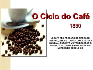 O Ciclo do Café 1830 O CAFÉ ERA PRODUTO DE MERCADO INTERNO, ATÉ SE TORNAR UMA CULTURA MUNDIAL. DURANTE MUITAS DÉCADAS O BRASIL FOI O GRANDE PRODUTOR ATÉ MEADOS DO SÉCULO XX. 