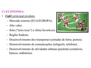 C) ECONOMIA:
• Café: principal produto.
   – Mercado externo (EUA/EUROPA).
   – Alto valor.
   – Solo (“terra roxa”) e clima favoráveis.
   – Região Sudeste.
   – Desenvolvimento dos transportes (estradas de ferro, portos).
   – Desenvolvimento de comunicações (telégrafo, telefone).
   – Desenvolvimento de atividades urbanas paralelas (comércio,
     bancos, indústrias)
 