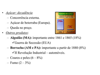 • Açúcar: decadência
   – Concorrência externa.
   – Açúcar de beterraba (Europa).
   – Queda no preço.
• Outros produtos:
   – Algodão (MA): importante entre 1861 e 1865 (18%)
      Guerra de Secessão (EUA)
   – Borracha (AM e PA): importante a partir de 1880 (8%)
      II Revolução Industrial – automóveis.
   – Couros e peles (6 – 8%)
   – Fumo (2 – 3%)
 