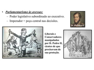 • Parlamentarismo às avessas:
   – Poder legislativo subordinado ao executivo.
   – Imperador = peça central nas decisões.
                                                   D. PEDRO II


                                Liberais e
                                Conservadores
                                manipulados
                                por D. Pedro II,
                                cientes de que
                                precisavam de
                                sua proteção.
 