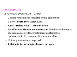 D) SOCIEDADE:
• A Revolução Praieira (PE – 1848):
   – Causas: concentração fundiária e crise econômica.
   – Líderes: Pedro Ivo e Abreu Lima.
   – Jornal “Diário Novo” – Rua da Praia.
   – Manifesto ao Mundo: voto universal, liberdade de imprensa,
     abolição da escravidão, proclamação da República,
     nacionalização do comércio, direito ao trabalho.
   – Última grande revolta do período.
   – Influência das revoluções liberais européias.
 