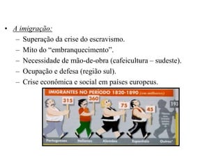 • A imigração:
   – Superação da crise do escravismo.
   – Mito do “embranquecimento”.
   – Necessidade de mão-de-obra (cafeicultura – sudeste).
   – Ocupação e defesa (região sul).
   – Crise econômica e social em países europeus.
 