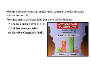 – Movimento abolicionista: intelectuais, camadas médias urbanas,
  setores do exército.
– Prolongamento da escravidão por meio de leis inócuas:
   Lei do Ventre Livre (1871).
   Lei dos Sexagenários
   ou Saraiva-Cotegipe (1885).
 