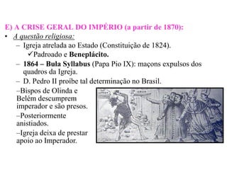 E) A CRISE GERAL DO IMPÉRIO (a partir de 1870):
• A questão religiosa:
   – Igreja atrelada ao Estado (Constituição de 1824).
       Padroado e Beneplácito.
   – 1864 – Bula Syllabus (Papa Pio IX): maçons expulsos dos
     quadros da Igreja.
   – D. Pedro II proíbe tal determinação no Brasil.
   –Bispos de Olinda e
   Belém descumprem
   imperador e são presos.
   –Posteriormente
   anistiados.
   –Igreja deixa de prestar
   apoio ao Imperador.
 
