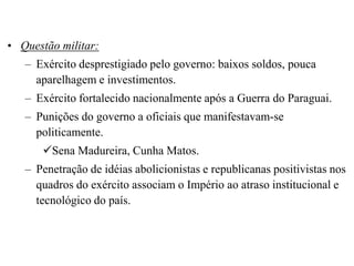 • Questão militar:
   – Exército desprestigiado pelo governo: baixos soldos, pouca
     aparelhagem e investimentos.
   – Exército fortalecido nacionalmente após a Guerra do Paraguai.
   – Punições do governo a oficiais que manifestavam-se
     politicamente.
      Sena Madureira, Cunha Matos.
   – Penetração de idéias abolicionistas e republicanas positivistas nos
     quadros do exército associam o Império ao atraso institucional e
     tecnológico do país.
 