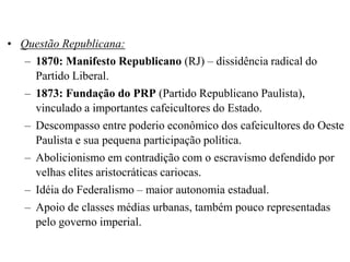 • Questão Republicana:
   – 1870: Manifesto Republicano (RJ) – dissidência radical do
     Partido Liberal.
   – 1873: Fundação do PRP (Partido Republicano Paulista),
     vinculado a importantes cafeicultores do Estado.
   – Descompasso entre poderio econômico dos cafeicultores do Oeste
     Paulista e sua pequena participação política.
   – Abolicionismo em contradição com o escravismo defendido por
     velhas elites aristocráticas cariocas.
   – Idéia do Federalismo – maior autonomia estadual.
   – Apoio de classes médias urbanas, também pouco representadas
     pelo governo imperial.
 