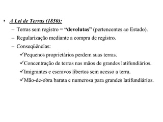 • A Lei de Terras (1850):
   – Terras sem registro = “devolutas” (pertencentes ao Estado).
   – Regularização mediante a compra de registro.
   – Conseqüências:
      Pequenos proprietários perdem suas terras.
      Concentração de terras nas mãos de grandes latifundiários.
      Imigrantes e escravos libertos sem acesso a terra.
      Mão-de-obra barata e numerosa para grandes latifundiários.
 