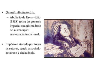 • Questão Abolicionista:
   – Abolição da Escravidão
     (1888) retira do governo
     imperial sua última base
     de sustentação:
     aristocracia tradicional.


• Império é atacado por todos
  os setores, sendo associado
  ao atraso e decadência.
 