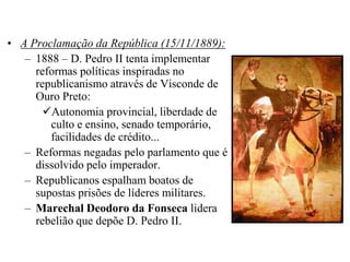 • A Proclamação da República (15/11/1889):
   – 1888 – D. Pedro II tenta implementar
     reformas políticas inspiradas no
     republicanismo através de Visconde de
     Ouro Preto:
       Autonomia provincial, liberdade de
        culto e ensino, senado temporário,
        facilidades de crédito...
   – Reformas negadas pelo parlamento que é
     dissolvido pelo imperador.
   – Republicanos espalham boatos de
     supostas prisões de líderes militares.
   – Marechal Deodoro da Fonseca lidera
     rebelião que depõe D. Pedro II.
 