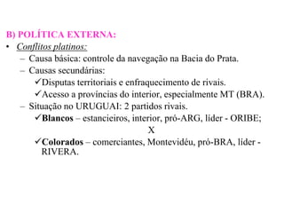 B) POLÍTICA EXTERNA:
• Conflitos platinos:
   – Causa básica: controle da navegação na Bacia do Prata.
   – Causas secundárias:
      Disputas territoriais e enfraquecimento de rivais.
      Acesso a províncias do interior, especialmente MT (BRA).
   – Situação no URUGUAI: 2 partidos rivais.
      Blancos – estancieiros, interior, pró-ARG, líder - ORIBE;
                                     X
      Colorados – comerciantes, Montevidéu, pró-BRA, líder -
        RIVERA.
 