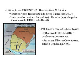 – Situação na ARGENTINA: Buenos Aires X Interior
   Buenos Aires: Rosas (apoiado pelos Blancos do URU).
   Interior (Corrientes e Entre-Ríos) : Urquiza (apoiado pelos
     Colorados do URU e pelo Brasil).


                            –1850: Guerra contra Oribe e Rosas:
                               –BRA invade URU e ARG e
                               depõe seus governantes.
                               –Assumem Rivera (Colorado) no
                               URU e Urquiza na ARG.
 