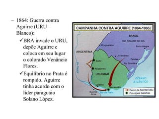 – 1864: Guerra contra
  Aguirre (URU –
  Blanco):
   BRA invade o URU,
     depõe Aguirre e
     coloca em seu lugar
     o colorado Venâncio
     Flores.
   Equilíbrio no Prata é
     rompido. Aguirre
     tinha acordo com o
     líder paraguaio
     Solano López.
 