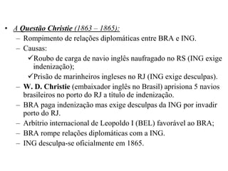 • A Questão Christie (1863 – 1865):
   – Rompimento de relações diplomáticas entre BRA e ING.
   – Causas:
      Roubo de carga de navio inglês naufragado no RS (ING exige
        indenização);
      Prisão de marinheiros ingleses no RJ (ING exige desculpas).
   – W. D. Christie (embaixador inglês no Brasil) aprisiona 5 navios
     brasileiros no porto do RJ a título de indenização.
   – BRA paga indenização mas exige desculpas da ING por invadir
     porto do RJ.
   – Arbítrio internacional de Leopoldo I (BEL) favorável ao BRA;
   – BRA rompe relações diplomáticas com a ING.
   – ING desculpa-se oficialmente em 1865.
 