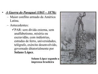 • A Guerra do Paraguai (1865 – 1870):
   – Maior conflito armado da América
     Latina.
   – Antecedentes:
      PAR: sem dívida externa, sem
        analfabetismo, miséria ou
        escravidão, com indústrias,
        estradas de ferro, universidades,
        telégrafo, exército desenvolvido,
        governado ditatorialmente por
        Solano López.
                     Solano López segundo a
                     imprensa brasileira
 