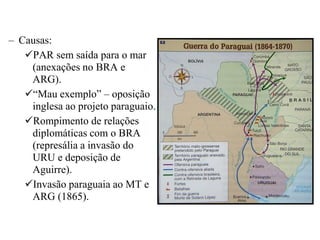 – Causas:
   PAR sem saída para o mar
    (anexações no BRA e
    ARG).
   “Mau exemplo” – oposição
    inglesa ao projeto paraguaio.
   Rompimento de relações
    diplomáticas com o BRA
    (represália a invasão do
    URU e deposição de
    Aguirre).
   Invasão paraguaia ao MT e
    ARG (1865).
 