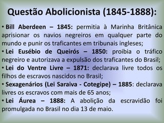 Questão Abolicionista (1845-1888):
• Bill Aberdeen – 1845: permitia à Marinha Britânica
aprisionar os navios negreiros em qualquer parte do
mundo e punir os traficantes em tribunais ingleses;
• Lei Eusébio de Queirós – 1850: proibia o tráfico
negreiro e autorizava a expulsão dos traficantes do Brasil;
• Lei do Ventre Livre – 1871: declarava livre todos os
filhos de escravos nascidos no Brasil;
• Sexagenários (Lei Saraiva - Cotegipe) – 1885: declarava
livres os escravos com mais de 65 anos;
• Lei Áurea – 1888: A abolição da escravidão foi
promulgada no Brasil no dia 13 de maio.
 