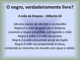 O negro, verdadeiramente livre?
A mão da limpeza – Gilberto Gil
Mesmo depois de abolida a escravidão
Negra é a mão de quem faz a limpeza,
Lavando a roupa encardida, esfregando o chão
Negra é mão, é a mão da pureza,
Negra é a vida consumida ao pé do fogão
Negra é mão nos preparando a mesa,
Limpando as manchas do mundo com água e sabão.
 