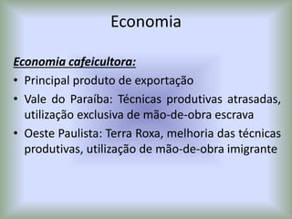 Economia
Economia cafeicultora:
• Principal produto de exportação
• Vale do Paraíba: Técnicas produtivas atrasadas,
utilização exclusiva de mão-de-obra escrava
• Oeste Paulista: Terra Roxa, melhoria das técnicas
produtivas, utilização de mão-de-obra imigrante
 