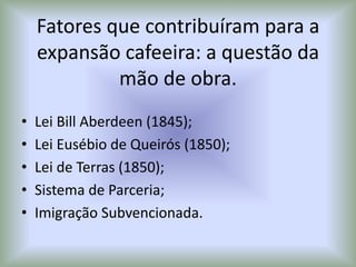 Fatores que contribuíram para a
expansão cafeeira: a questão da
mão de obra.
• Lei Bill Aberdeen (1845);
• Lei Eusébio de Queirós (1850);
• Lei de Terras (1850);
• Sistema de Parceria;
• Imigração Subvencionada.
 