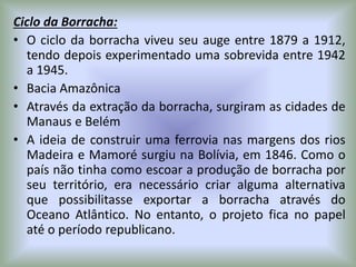 Ciclo da Borracha:
• O ciclo da borracha viveu seu auge entre 1879 a 1912,
tendo depois experimentado uma sobrevida entre 1942
a 1945.
• Bacia Amazônica
• Através da extração da borracha, surgiram as cidades de
Manaus e Belém
• A ideia de construir uma ferrovia nas margens dos rios
Madeira e Mamoré surgiu na Bolívia, em 1846. Como o
país não tinha como escoar a produção de borracha por
seu território, era necessário criar alguma alternativa
que possibilitasse exportar a borracha através do
Oceano Atlântico. No entanto, o projeto fica no papel
até o período republicano.
 