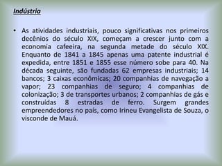 Indústria
• As atividades industriais, pouco significativas nos primeiros
decênios do século XIX, começam a crescer junto com a
economia cafeeira, na segunda metade do século XIX.
Enquanto de 1841 a 1845 apenas uma patente industrial é
expedida, entre 1851 e 1855 esse número sobe para 40. Na
década seguinte, são fundadas 62 empresas industriais; 14
bancos; 3 caixas econômicas; 20 companhias de navegação a
vapor; 23 companhias de seguro; 4 companhias de
colonização; 3 de transportes urbanos; 2 companhias de gás e
construídas 8 estradas de ferro. Surgem grandes
empreendedores no país, como Irineu Evangelista de Souza, o
visconde de Mauá.
 