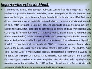 Importantes ações de Mauá:
• É pioneiro no campo dos serviços públicos: companhias de navegação a vapor;
implanta a primeira ferrovia brasileira, entre Petrópolis e Rio de Janeiro; uma
companhia de gás para a iluminação pública do Rio de Janeiro, em 1854. Dois anos
depois inaugura o trecho inicial da União e Indústria, primeira rodovia pavimentada
do país, entre Petrópolis e Juiz de Fora. Em sociedade com capitalistas ingleses e
cafeicultores paulistas, participa da construção da Recife and São Francisco Railway
Company; da ferrovia dom Pedro II (atual Central do Brasil) e da São Paulo Railway
(hoje Santos-Jundiaí). Inicia a construção do canal do mangue no Rio de Janeiro e é
responsável pela instalação dos primeiros cabos telegráficos submarinos, ligando o
Brasil à Europa. No final da década de 1850, o visconde funda o Banco Mauá,
MacGregor & Cia., com filiais em várias capitais brasileiras e em Londres, Nova
York, Buenos Aires e Montevidéu. Liberal, abolicionista e contrário à Guerra do
Paraguai, torna-se persona non grata no Império. Suas fábricas passam a ser alvo
de sabotagens criminosas e seus negócios são abalados pela legislação que
sobretaxava as importações. Em 1875 o Banco Mauá vai à falência. O visconde
vende a maioria de suas empresas a capitalistas estrangeiros.
 
