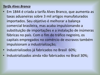 Tarifa Alves Branco
• Em 1844 é criada a tarifa Alves Branco, que aumenta as
taxas aduaneiras sobre 3 mil artigos manufaturados
importados. Seu objetivo é melhorar a balança
comercial brasileira, mas acaba impulsionando a
substituição de importações e a instalação de inúmeras
fábricas no país. Com o fim do tráfico negreiro, os
capitais empregados no comércio de escravos também
impulsionam a industrialização;
• Industrializados já fabricados no Brasil 60%;
• Industrializados ainda não fabricados no Brasil 30%;
 