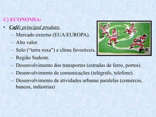 C) ECONOMIA: Café:  principal produto. Mercado externo (EUA/EUROPA). Alto valor. Solo (“terra roxa”) e clima favoráveis. Região Sudeste. Desenvolvimento dos transportes (estradas de ferro, portos). Desenvolvimento de comunicações (telégrafo, telefone). Desenvolvimento de atividades urbanas paralelas (comércio, bancos, indústrias) 