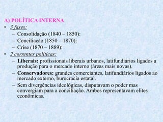 A) POLÍTICA INTERNA 3 fases: Consolidação (1840 – 1850): Conciliação (1850 – 1870): Crise (1870 – 1889): 2 correntes políticas: Liberais:  profissionais liberais urbanos, latifundiários ligados a produção para o mercado interno (áreas mais novas). Conservadores:  grandes comerciantes, latifundiários ligados ao mercado externo, burocracia estatal. Sem divergências ideológicas, disputavam o poder mas convergiam para a conciliação. Ambos representavam elites econômicas. 