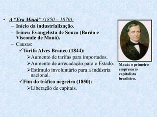 A “Era Mauá”  (1850 – 1870): Início da industrialização. Irineu Evangelista de Souza (Barão e Visconde de Mauá). Causas: Tarifa Alves Branco (1844): Aumento de tarifas para importados. Aumento de arrecadação para o Estado. Estímulo involuntário para a indústria nacional. Fim do tráfico negreiro (1850): Liberação de capitais. Mauá: o primeiro empresário capitalista brasileiro. 