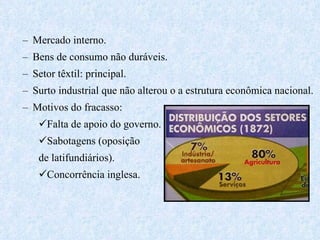 Mercado interno. Bens de consumo não duráveis. Setor têxtil: principal. Surto industrial que não alterou o a estrutura econômica nacional. Motivos do fracasso: Falta de apoio do governo. Sabotagens (oposição  de latifundiários). Concorrência inglesa. 