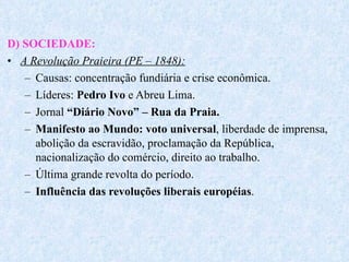 D) SOCIEDADE: A Revolução Praieira (PE – 1848): Causas: concentração fundiária e crise econômica. Líderes:  Pedro Ivo  e Abreu Lima. Jornal  “Diário Novo” – Rua da Praia. Manifesto ao Mundo: voto universal , liberdade de imprensa, abolição da escravidão, proclamação da República, nacionalização do comércio, direito ao trabalho. Última grande revolta do período. Influência das revoluções liberais européias . 
