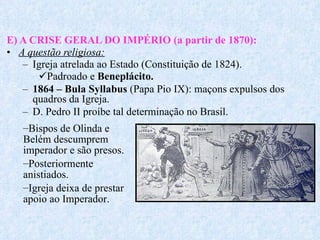 E) A CRISE GERAL DO IMPÉRIO (a partir de 1870): A questão religiosa: Igreja atrelada ao Estado (Constituição de 1824). Padroado e  Beneplácito. 1864 – Bula Syllabus  (Papa Pio IX): maçons expulsos dos quadros da Igreja. D. Pedro II proíbe tal determinação no Brasil. Bispos de Olinda e Belém descumprem imperador e são presos. Posteriormente anistiados. Igreja deixa de prestar apoio ao Imperador. 