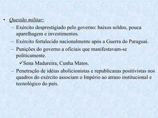 Questão militar: Exército desprestigiado pelo governo: baixos soldos, pouca aparelhagem e investimentos. Exército fortalecido nacionalmente após a Guerra do Paraguai. Punições do governo a oficiais que manifestavam-se politicamente. Sena Madureira, Cunha Matos. Penetração de idéias abolicionistas e republicanas positivistas nos quadros do exército associam o Império ao atraso institucional e tecnológico do país. 