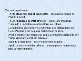 Questão Republicana: 1870: Manifesto Republicano  (RJ) – dissidência radical do Partido Liberal. 1873: Fundação do PRP  (Partido Republicano Paulista), vinculado a importantes cafeicultores do Estado. Descompasso entre poderio econômico dos cafeicultores do Oeste Paulista e sua pequena participação política. Abolicionismo em contradição com o escravismo defendido por velhas elites aristocráticas cariocas. Idéia do Federalismo – maior autonomia estadual. Apoio de classes médias urbanas, também pouco representadas pelo governo imperial. 