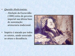 Questão Abolicionista: Abolição da Escravidão (1888) retira do governo imperial sua última base de sustentação: aristocracia tradicional. Império é atacado por todos os setores, sendo associado ao atraso e decadência. 