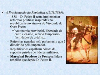 A Proclamação da República (15/11/1889): 1888 – D. Pedro II tenta implementar reformas políticas inspiradas no republicanismo através de Visconde de Ouro Preto: Autonomia provincial, liberdade de culto e ensino, senado temporário, facilidades de crédito... Reformas negadas pelo parlamento que é dissolvido pelo imperador. Republicanos espalham boatos de supostas prisões de líderes militares. Marechal Deodoro da Fonseca  lidera rebelião que depõe D. Pedro II. 