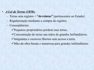 A Lei de Terras (1850): Terras sem registro =  “devolutas”  (pertencentes ao Estado). Regularização mediante a compra de registro. Conseqüências: Pequenos proprietários perdem suas terras. Concentração de terras nas mãos de grandes latifundiários. Imigrantes e escravos libertos sem acesso a terra. Mão-de-obra barata e numerosa para grandes latifundiários. 
