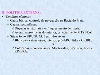 B) POLÍTICA EXTERNA: Conflitos platinos: Causa básica: controle da navegação na Bacia do Prata. Causas secundárias:  Disputas territoriais e enfraquecimento de rivais. Acesso a províncias do interior, especialmente MT (BRA). Situação no URUGUAI: 2 partidos rivais. Blancos  – estancieiros, interior, pró-ARG, líder - ORIBE; X Colorados  – comerciantes, Montevidéu, pró-BRA, líder - RIVERA. 