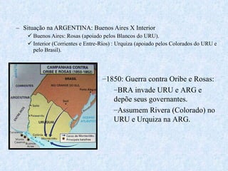 Situação na ARGENTINA: Buenos Aires X Interior Buenos Aires: Rosas (apoiado pelos Blancos do URU). Interior (Corrientes e Entre-Ríos) : Urquiza (apoiado pelos Colorados do URU e pelo Brasil). 1850: Guerra contra Oribe e Rosas: BRA invade URU e ARG e depõe seus governantes.  Assumem Rivera (Colorado) no URU e Urquiza na ARG. 