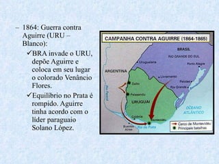 1864: Guerra contra Aguirre (URU – Blanco): BRA invade o URU, depõe Aguirre e coloca em seu lugar o colorado Venâncio Flores. Equilíbrio no Prata é rompido. Aguirre tinha acordo com o líder paraguaio Solano López. 