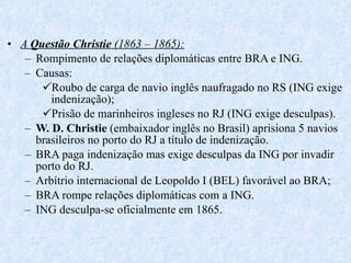 A  Questão Christie  (1863 – 1865): Rompimento de relações diplomáticas entre BRA e ING. Causas: Roubo de carga de navio inglês naufragado no RS (ING exige  indenização); Prisão de marinheiros ingleses no RJ (ING exige desculpas). W. D. Christie  (embaixador inglês no Brasil) aprisiona 5 navios brasileiros no porto do RJ a título de indenização. BRA paga indenização mas exige desculpas da ING por invadir porto do RJ. Arbítrio internacional de Leopoldo I (BEL) favorável ao BRA; BRA rompe relações diplomáticas com a ING. ING desculpa-se oficialmente em 1865. 
