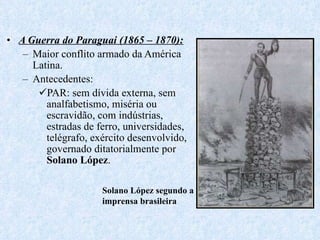 A Guerra do Paraguai (1865 – 1870): Maior conflito armado da América Latina. Antecedentes:  PAR: sem dívida externa, sem analfabetismo, miséria ou escravidão, com indústrias, estradas de ferro, universidades, telégrafo, exército desenvolvido, governado ditatorialmente por  Solano López . Solano López segundo a imprensa brasileira 