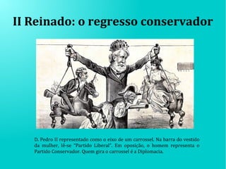 II Reinado: o regresso conservador
D. Pedro II representado como o eixo de um carrossel. Na barra do vestido
da mulher, lê-se “Partido Liberal”. Em oposição, o homem representa o
Partido Conservador. Quem gira o carrossel é a Diplomacia.
 