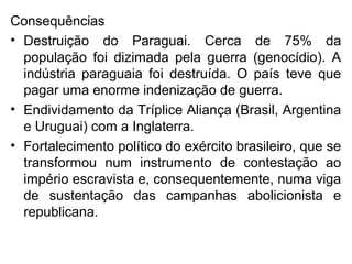 Consequências
• Destruição do Paraguai. Cerca de 75% da
população foi dizimada pela guerra (genocídio). A
indústria paraguaia foi destruída. O país teve que
pagar uma enorme indenização de guerra.
• Endividamento da Tríplice Aliança (Brasil, Argentina
e Uruguai) com a Inglaterra.
• Fortalecimento político do exército brasileiro, que se
transformou num instrumento de contestação ao
império escravista e, consequentemente, numa viga
de sustentação das campanhas abolicionista e
republicana.
 
