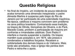 Questão Religiosa
• No final do Império, um incidente de pouca relevância
acaba tomando uma dimensão inesperada: o padre
Almeida Martins é suspenso pelo bispo do Rio de
Janeiro por ter participado de uma solenidade maçônica.
Na época, católicos e maçons convivem sem problema
na cena política brasileira. Contrariando essa tradição,
os bispos de Olinda, Gonçalves de Oliveira, e do Pará,
Macedo Costa, proíbem a participação de maçons em
confrarias e irmandades católicas. Dom Pedro II
interfere e manda suspender a medida. Os bispos
mantêm suas posições e, em 1874, são presos e
condenados a trabalhos forçados. Recebem a
solidariedade dos demais bispos e do Vaticano. Mais
tarde são anistiados, mas a Igreja não perdoa dom
Pedro e retira-lhe o apoio.
 