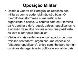 Oposição Militar
• Desde a Guerra do Paraguai as relações dos
militares com o poder civil não são boas. O
Exército transforma-se numa instituição
organizada e coesa. O contato com os Exércitos
da Argentina e do Uruguai, países republicanos, e
a adesão de muitos oficiais à doutrina positivista,
os leva a lutar pela República.
• Vários oficiais sentem-se encarregados de uma
"missão salvadora": organizar uma espécie de
"ditadura republicana", único caminho para corrigir
os vícios da organização política e social do país.
 